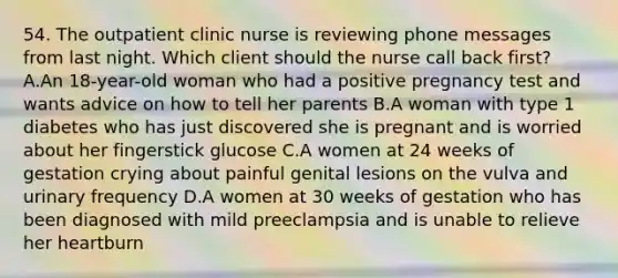 54. The outpatient clinic nurse is reviewing phone messages from last night. Which client should the nurse call back first? A.An 18-year-old woman who had a positive pregnancy test and wants advice on how to tell her parents B.A woman with type 1 diabetes who has just discovered she is pregnant and is worried about her fingerstick glucose C.A women at 24 weeks of gestation crying about painful genital lesions on the vulva and urinary frequency D.A women at 30 weeks of gestation who has been diagnosed with mild preeclampsia and is unable to relieve her heartburn