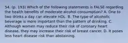 54. (p. 193) Which of the following statements is FALSE regarding the health benefits of moderate alcohol consumption? A. One to two drinks a day can elevate HDL. B. The type of alcoholic beverage is more important than the pattern of drinking. C. Although women may reduce their risk of coronary heart disease, they may increase their risk of breast cancer. D. It poses less heart disease risk than abstaining.