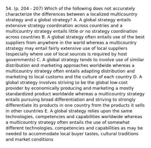 54. (p. 204 - 207) Which of the following does not accurately characterize the differences between a localized multicountry strategy and a global strategy? A. A global strategy entails extensive strategy coordination across countries and a multicountry strategy entails little or no strategy coordination across countries B. A global strategy often entails use of the best suppliers from anywhere in the world whereas a multicountry strategy may entail fairly extensive use of local suppliers (especially where use of local sources is required by host governments) C. A global strategy tends to involve use of similar distribution and marketing approaches worldwide whereas a multicountry strategy often entails adapting distribution and marketing to local customs and the culture of each country D. A global strategy involves striving to be the global low-cost provider by economically producing and marketing a mostly standardized product worldwide whereas a multicountry strategy entails pursuing broad differentiation and striving to strongly differentiate its products in one country from the products it sells in other countries E. A global strategy relies upon the same technologies, competencies and capabilities worldwide whereas a multicountry strategy often entails the use of somewhat different technologies, competencies and capabilities as may be needed to accommodate local buyer tastes, cultural traditions and market conditions