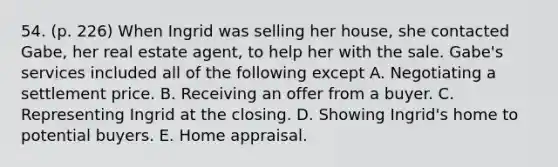 54. (p. 226) When Ingrid was selling her house, she contacted Gabe, her real estate agent, to help her with the sale. Gabe's services included all of the following except A. Negotiating a settlement price. B. Receiving an offer from a buyer. C. Representing Ingrid at the closing. D. Showing Ingrid's home to potential buyers. E. Home appraisal.