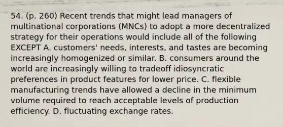 54. (p. 260) Recent trends that might lead managers of multinational corporations (MNCs) to adopt a more decentralized strategy for their operations would include all of the following EXCEPT A. customers' needs, interests, and tastes are becoming increasingly homogenized or similar. B. consumers around the world are increasingly willing to tradeoff idiosyncratic preferences in product features for lower price. C. flexible manufacturing trends have allowed a decline in the minimum volume required to reach acceptable levels of production efficiency. D. fluctuating exchange rates.