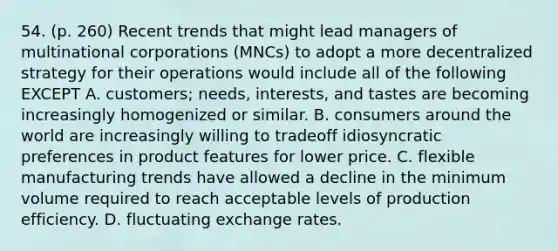 54. (p. 260) Recent trends that might lead managers of multinational corporations (MNCs) to adopt a more decentralized strategy for their operations would include all of the following EXCEPT A. customers; needs, interests, and tastes are becoming increasingly homogenized or similar. B. consumers around the world are increasingly willing to tradeoff idiosyncratic preferences in product features for lower price. C. flexible manufacturing trends have allowed a decline in the minimum volume required to reach acceptable levels of production efficiency. D. fluctuating exchange rates.