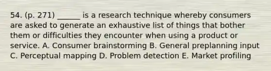 54. (p. 271) ______ is a research technique whereby consumers are asked to generate an exhaustive list of things that bother them or difficulties they encounter when using a product or service. A. Consumer brainstorming B. General preplanning input C. Perceptual mapping D. Problem detection E. Market profiling