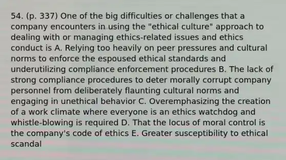 54. (p. 337) One of the big difficulties or challenges that a company encounters in using the "ethical culture" approach to dealing with or managing ethics-related issues and ethics conduct is A. Relying too heavily on peer pressures and cultural norms to enforce the espoused ethical standards and underutilizing compliance enforcement procedures B. The lack of strong compliance procedures to deter morally corrupt company personnel from deliberately flaunting cultural norms and engaging in unethical behavior C. Overemphasizing the creation of a work climate where everyone is an ethics watchdog and whistle-blowing is required D. That the locus of moral control is the company's code of ethics E. Greater susceptibility to ethical scandal