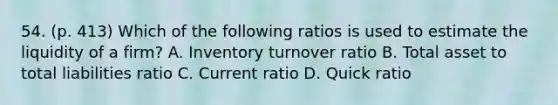 54. (p. 413) Which of the following ratios is used to estimate the liquidity of a firm? A. Inventory turnover ratio B. Total asset to total liabilities ratio C. Current ratio D. Quick ratio