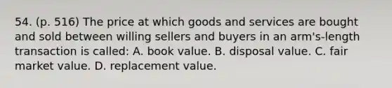 54. (p. 516) The price at which goods and services are bought and sold between willing sellers and buyers in an arm's-length transaction is called: A. book value. B. disposal value. C. fair market value. D. replacement value.