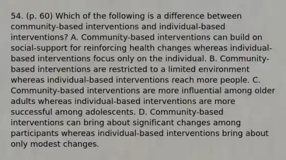 54. (p. 60) Which of the following is a difference between community-based interventions and individual-based interventions? A. Community-based interventions can build on social-support for reinforcing health changes whereas individual-based interventions focus only on the individual. B. Community-based interventions are restricted to a limited environment whereas individual-based interventions reach more people. C. Community-based interventions are more influential among older adults whereas individual-based interventions are more successful among adolescents. D. Community-based interventions can bring about significant changes among participants whereas individual-based interventions bring about only modest changes.