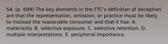 54. (p. 699) The key elements in the FTC's definition of deception are that the representation, omission, or practice must be likely to mislead the reasonable consumer and that it has: A. materiality. B. selective exposure. C. selective retention. D. multiple interpretations. E. peripheral importance.