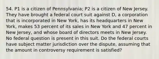 54. P1 is a citizen of Pennsylvania; P2 is a citizen of New Jersey. They have brought a federal court suit against D, a corporation that is incorporated in New York, has its headquarters in New York, makes 53 percent of its sales in New York and 47 percent in New Jersey, and whose board of directors meets in New Jersey. No federal question is present in this suit. Do the federal courts have subject matter jurisdiction over the dispute, assuming that the amount in controversy requirement is satisfied?