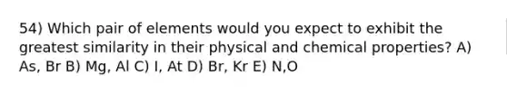 54) Which pair of elements would you expect to exhibit the greatest similarity in their physical and chemical properties? A) As, Br B) Mg, Al C) I, At D) Br, Kr E) N,O