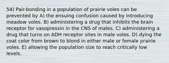 54) Pair-bonding in a population of prairie voles can be prevented by A) the ensuing confusion caused by introducing meadow voles. B) administering a drug that inhibits the brain receptor for vasopressin in the CNS of males. C) administering a drug that turns on ADH receptor sites in male voles. D) dying the coat color from brown to blond in either male or female prairie voles. E) allowing the population size to reach critically low levels.