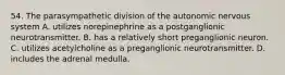 54. The parasympathetic division of the autonomic nervous system A. utilizes norepinephrine as a postganglionic neurotransmitter. B. has a relatively short preganglionic neuron. C. utilizes acetylcholine as a preganglionic neurotransmitter. D. includes the adrenal medulla.