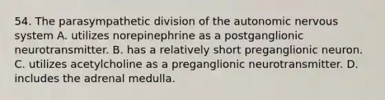 54. The parasympathetic division of the autonomic nervous system A. utilizes norepinephrine as a postganglionic neurotransmitter. B. has a relatively short preganglionic neuron. C. utilizes acetylcholine as a preganglionic neurotransmitter. D. includes the adrenal medulla.