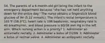 54. The parents of a 6-month-old girl bring the infant to the emergency department because "she has not held anything down for the entire day." The nurse obtains a fingerstick blood glucose of 94 (5.22 mmol/L). The infant's rectal temperature is 101°F (38.3°C), heart rate is 198 beats/min, respiratory rate is 40 breaths/min, and blood pressure is 60/38 mm Hg in the left arm. Which nursing action is a priority? 1. Administer an antiemetic rectally. 2. Administer a bolus of D10W. 3. Administer a bolus of normal saline. 4. Administer an antipyretic rectally.