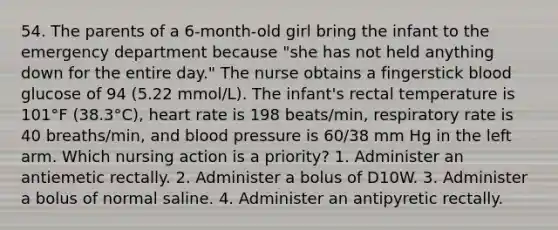 54. The parents of a 6-month-old girl bring the infant to the emergency department because "she has not held anything down for the entire day." The nurse obtains a fingerstick blood glucose of 94 (5.22 mmol/L). The infant's rectal temperature is 101°F (38.3°C), heart rate is 198 beats/min, respiratory rate is 40 breaths/min, and blood pressure is 60/38 mm Hg in the left arm. Which nursing action is a priority? 1. Administer an antiemetic rectally. 2. Administer a bolus of D10W. 3. Administer a bolus of normal saline. 4. Administer an antipyretic rectally.