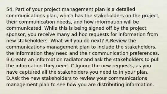 54. Part of your project management plan is a detailed communications plan, which has the stakeholders on the project, their communication needs, and how information will be communicated. While this is being signed off by the project sponsor, you receive many ad-hoc requests for information from new stakeholders. What will you do next? A.Review the communications management plan to include the stakeholders, the information they need and their communication preferences. B.Create an information radiator and ask the stakeholders to pull the information they need. C.Ignore the new requests, as you have captured all the stakeholders you need to in your plan. D.Ask the new stakeholders to review your communications management plan to see how you are distributing information.