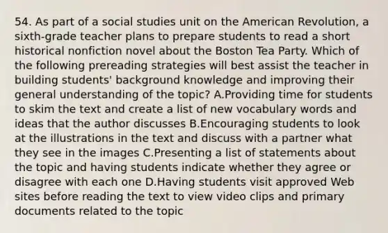 54. As part of a social studies unit on the American Revolution, a sixth-grade teacher plans to prepare students to read a short historical nonfiction novel about the Boston Tea Party. Which of the following prereading strategies will best assist the teacher in building students' background knowledge and improving their general understanding of the topic? A.Providing time for students to skim the text and create a list of new vocabulary words and ideas that the author discusses B.Encouraging students to look at the illustrations in the text and discuss with a partner what they see in the images C.Presenting a list of statements about the topic and having students indicate whether they agree or disagree with each one D.Having students visit approved Web sites before reading the text to view video clips and primary documents related to the topic