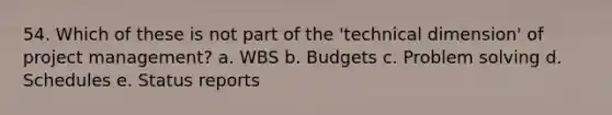 54. Which of these is not part of the 'technical dimension' of project management? a. WBS b. Budgets c. Problem solving d. Schedules e. Status reports