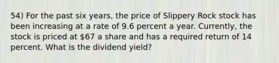 54) For the past six years, the price of Slippery Rock stock has been increasing at a rate of 9.6 percent a year. Currently, the stock is priced at 67 a share and has a required return of 14 percent. What is the dividend yield?