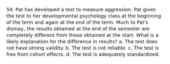 54. Pat has developed a test to measure aggression. Pat gives the test to her developmental psychology class at the beginning of the term and again at the end of the term. Much to Pat's dismay, the results obtained at the end of the semester are completely different from those obtained at the start. What is a likely explanation for the difference in results? a. The test does not have strong validity. b. The test is not reliable. c. The test is free from cohort effects. d. The test is adequately standardized.