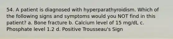 54. A patient is diagnosed with hyperparathyroidism. Which of the following signs and symptoms would you NOT find in this patient? a. Bone fracture b. Calcium level of 15 mg/dL c. Phosphate level 1.2 d. Positive Trousseau's Sign