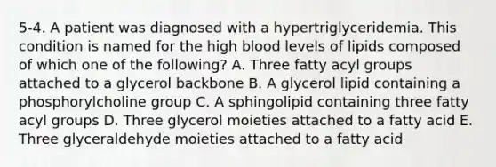 5-4. A patient was diagnosed with a hypertriglyceridemia. This condition is named for the high blood levels of lipids composed of which one of the following? A. Three fatty acyl groups attached to a glycerol backbone B. A glycerol lipid containing a phosphorylcholine group C. A sphingolipid containing three fatty acyl groups D. Three glycerol moieties attached to a fatty acid E. Three glyceraldehyde moieties attached to a fatty acid