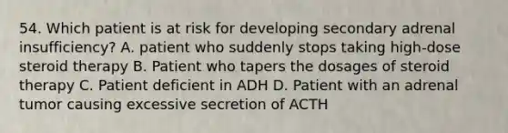 54. Which patient is at risk for developing secondary adrenal insufficiency? A. patient who suddenly stops taking high-dose steroid therapy B. Patient who tapers the dosages of steroid therapy C. Patient deficient in ADH D. Patient with an adrenal tumor causing excessive secretion of ACTH