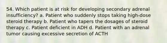 54. Which patient is at risk for developing secondary adrenal insufficiency? a. Patient who suddenly stops taking high-dose steroid therapy b. Patient who tapers the dosages of steroid therapy c. Patient deficient in ADH d. Patient with an adrenal tumor causing excessive secretion of ACTH