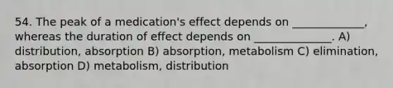 54. The peak of a medication's effect depends on _____________, whereas the duration of effect depends on ______________. A) distribution, absorption B) absorption, metabolism C) elimination, absorption D) metabolism, distribution