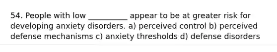 54. People with low __________ appear to be at greater risk for developing anxiety disorders. a) perceived control b) perceived defense mechanisms c) anxiety thresholds d) defense disorders