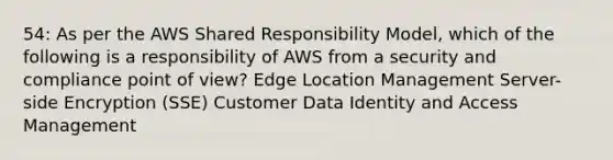 54: As per the AWS Shared Responsibility Model, which of the following is a responsibility of AWS from a security and compliance point of view? Edge Location Management Server-side Encryption (SSE) Customer Data Identity and Access Management