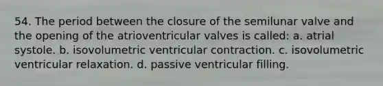 54. The period between the closure of the semilunar valve and the opening of the atrioventricular valves is called: a. atrial systole. b. isovolumetric ventricular contraction. c. isovolumetric ventricular relaxation. d. passive ventricular filling.