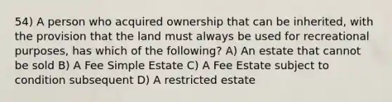 54) A person who acquired ownership that can be inherited, with the provision that the land must always be used for recreational purposes, has which of the following? A) An estate that cannot be sold B) A Fee Simple Estate C) A Fee Estate subject to condition subsequent D) A restricted estate