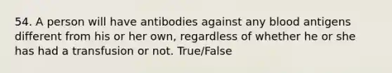 54. A person will have antibodies against any blood antigens different from his or her own, regardless of whether he or she has had a transfusion or not. True/False