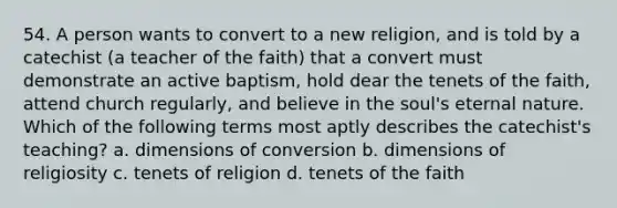 54. A person wants to convert to a new religion, and is told by a catechist (a teacher of the faith) that a convert must demonstrate an active baptism, hold dear the tenets of the faith, attend church regularly, and believe in the soul's eternal nature. Which of the following terms most aptly describes the catechist's teaching? a. dimensions of conversion b. dimensions of religiosity c. tenets of religion d. tenets of the faith