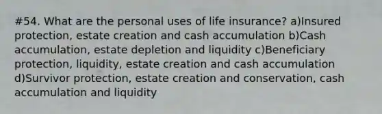 #54. What are the personal uses of life insurance? a)Insured protection, estate creation and cash accumulation b)Cash accumulation, estate depletion and liquidity c)Beneficiary protection, liquidity, estate creation and cash accumulation d)Survivor protection, estate creation and conservation, cash accumulation and liquidity