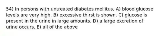 54) In persons with untreated diabetes mellitus, A) blood glucose levels are very high. B) excessive thirst is shown. C) glucose is present in the urine in large amounts. D) a large excretion of urine occurs. E) all of the above