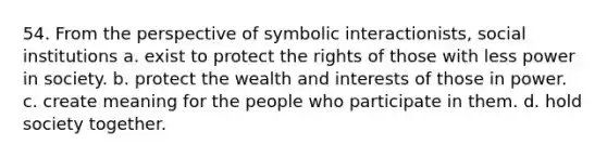 54. From the perspective of symbolic interactionists, social institutions a. exist to protect the rights of those with less power in society. b. protect the wealth and interests of those in power. c. create meaning for the people who participate in them. d. hold society together.