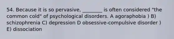 54. Because it is so pervasive, ________ is often considered "the common cold" of psychological disorders. A agoraphobia ) B) schizophrenia C) depression D obsessive-compulsive disorder ) E) dissociation