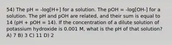 54) The pH = -log[H+] for a solution. The pOH = -log[OH-] for a solution. The pH and pOH are related, and their sum is equal to 14 (pH + pOH = 14). If the concentration of a dilute solution of potassium hydroxide is 0.001 M, what is the pH of that solution? A) 7 B) 3 C) 11 D) 2