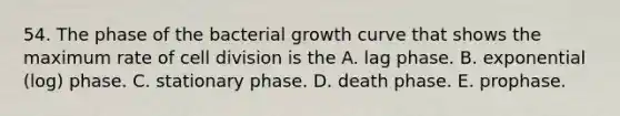 54. The phase of the bacterial growth curve that shows the maximum rate of cell division is the A. lag phase. B. exponential (log) phase. C. stationary phase. D. death phase. E. prophase.