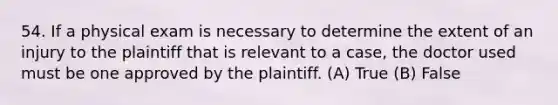 54. If a physical exam is necessary to determine the extent of an injury to the plaintiff that is relevant to a case, the doctor used must be one approved by the plaintiff. (A) True (B) False