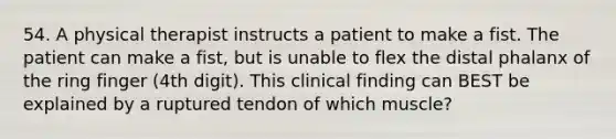 54. A physical therapist instructs a patient to make a fist. The patient can make a fist, but is unable to flex the distal phalanx of the ring finger (4th digit). This clinical finding can BEST be explained by a ruptured tendon of which muscle?