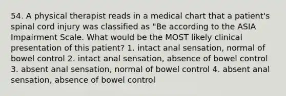 54. A physical therapist reads in a medical chart that a patient's spinal cord injury was classified as "Be according to the ASIA Impairment Scale. What would be the MOST likely clinical presentation of this patient? 1. intact anal sensation, normal of bowel control 2. intact anal sensation, absence of bowel control 3. absent anal sensation, normal of bowel control 4. absent anal sensation, absence of bowel control