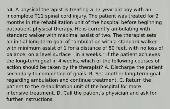 54. A physical therapist is treating a 17-year-old boy with an incomplete T11 spinal cord injury. The patient was treated for 2 months in the rehabilitation unit of the hospital before beginning outpatient physical therapy. He is currently ambulating with standard walker with maximal assist of two. The therapist sets an initial long-term goal of "ambulation with a standard walker with minimum assist of 1 for a distance of 50 feet, with no loss of balance, on a level surface - in 8 weeks." If the patient achieves the long-term goal in 4 weeks, which of the following courses of action should be taken by the therapist? A. Discharge the patient secondary to completion of goals. B. Set another long-term goal regarding ambulation and continue treatment. C. Return the patient to the rehabilitation unit of the hospital for more intensive treatment. D. Call the patient's physician and ask for further instructions.