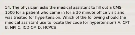 54. The physician asks the medical assistant to fill out a CMS-1500 for a patient who came in for a 30 minute office visit and was treated for hypertension. Which of the following should the medical assistant use to locate the code for hypertension? A. CPT B. NPI C. ICD-CM D. HCPCS