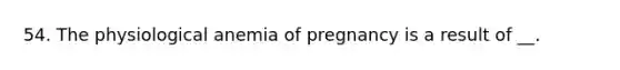 54. The physiological anemia of pregnancy is a result of __.