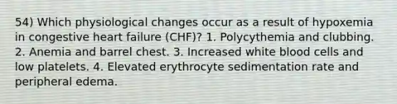 54) Which physiological changes occur as a result of hypoxemia in congestive heart failure (CHF)? 1. Polycythemia and clubbing. 2. Anemia and barrel chest. 3. Increased white blood cells and low platelets. 4. Elevated erythrocyte sedimentation rate and peripheral edema.