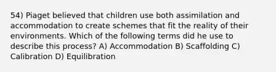 54) Piaget believed that children use both assimilation and accommodation to create schemes that fit the reality of their environments. Which of the following terms did he use to describe this process? A) Accommodation B) Scaffolding C) Calibration D) Equilibration