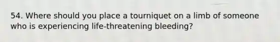 54. Where should you place a tourniquet on a limb of someone who is experiencing life-threatening bleeding?